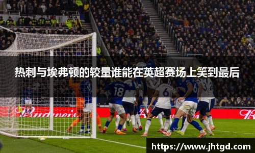 必一运动热刺与埃弗顿的较量谁能在英超赛场上笑到最后