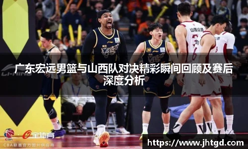 必一运动广东宏远男篮与山西队对决精彩瞬间回顾及赛后深度分析